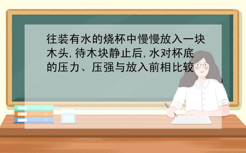 往装有水的烧杯中慢慢放入一块木头,待木块静止后,水对杯底的压力、压强与放入前相比较