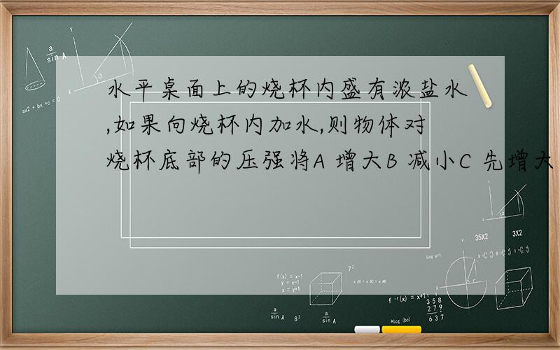 水平桌面上的烧杯内盛有浓盐水,如果向烧杯内加水,则物体对烧杯底部的压强将A 增大B 减小C 先增大后减小D 先减小后增大