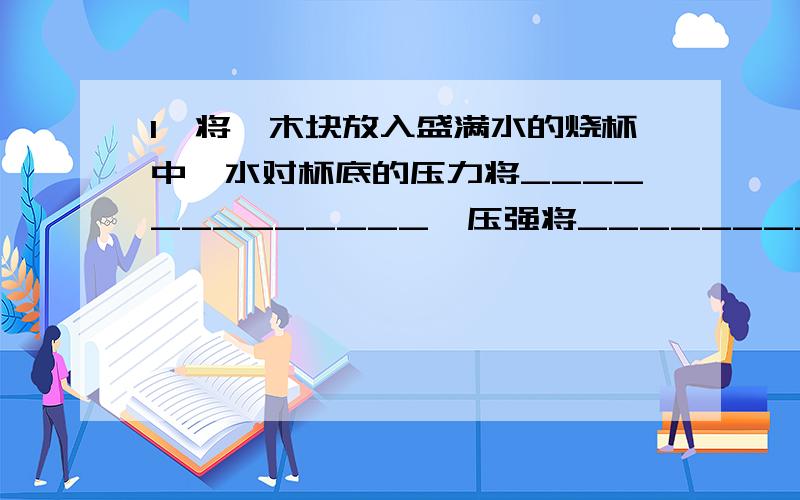 1、将一木块放入盛满水的烧杯中,水对杯底的压力将_____________,压强将_____________.为什么答案是不变 不变