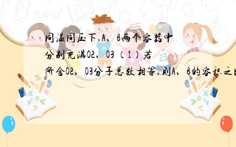 同温同压下,A、B两个容器中分别充满O2、O3 （1）若所含O2、O3分子总数相等,则A、B的容积之比是（2）若两容器内所含原子总数相等,则A、B的容积之比是（3）若两容器的体积比为2：3,则O2、O3物