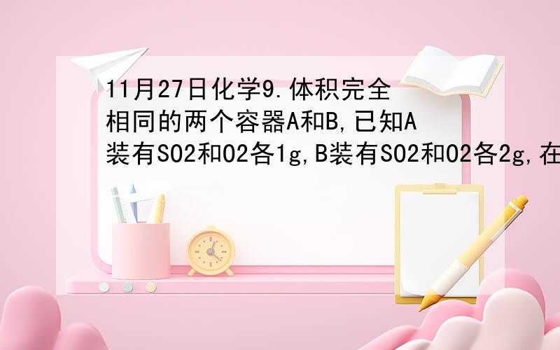 11月27日化学9.体积完全相同的两个容器A和B,已知A装有SO2和O2各1g,B装有SO2和O2各2g,在相同温度下反应达到平衡时A中SO2的转化率为a%,B中SO2的转化率为b%,则A、B两容器中SO2转化率的关系正确的是A