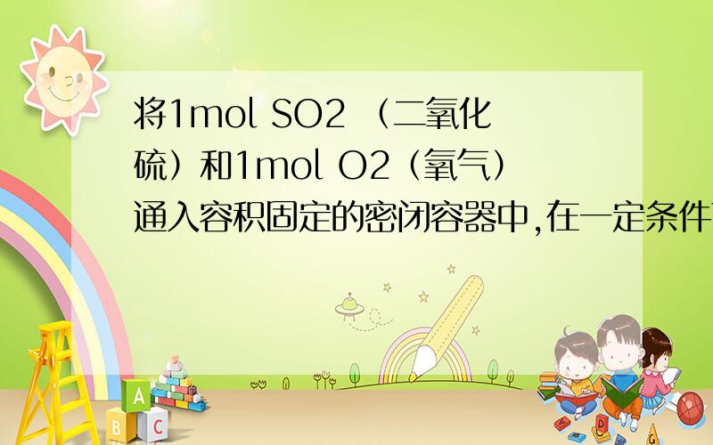 将1mol SO2 （二氧化硫）和1mol O2（氧气）通入容积固定的密闭容器中,在一定条件下将1mol SO2 （二氧化硫）和1mol O2（氧气）通入容积固定的密闭容器中,在一定条件下反应达到平衡,平衡时SO3物