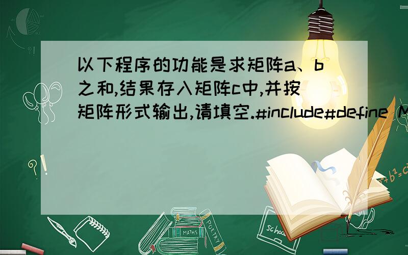 以下程序的功能是求矩阵a、b之和,结果存入矩阵c中,并按矩阵形式输出,请填空.#include#define M 3___①___void main(){ int a[M][N]={{3,2,1,8},{0,-3,1,4},{5,7,9,0}};int b[M][N]={{2,2,2,2},{3,3,3,3},{4,4,4,4}};int i,j,c[M][N];f