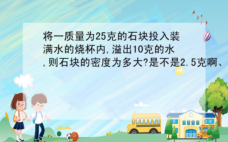 将一质量为25克的石块投入装满水的烧杯内,溢出10克的水,则石块的密度为多大?是不是2.5克啊、?