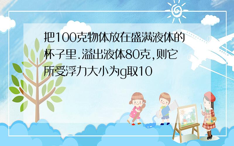 把100克物体放在盛满液体的杯子里.溢出液体80克,则它所受浮力大小为g取10