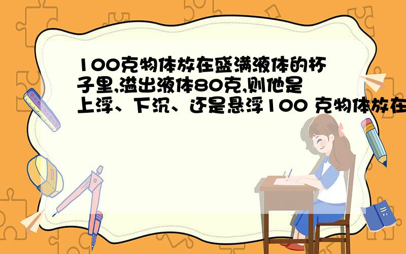 100克物体放在盛满液体的杯子里,溢出液体80克,则他是上浮、下沉、还是悬浮100 克物体放在盛满液体的杯子里,溢出液体80克,则：－--－－－－－－－( ) A、物体将浮在液面上； B、物体将沉入