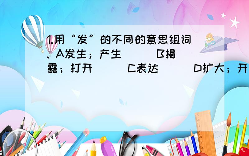 1.用“发”的不同的意思组词. A发生；产生（ ） B揭露；打开（ ） C表达（ ） D扩大；开展（ ）1.用“发”的不同的意思组词.A发生；产生（    ）                    B揭露；打开（     ）C表达（