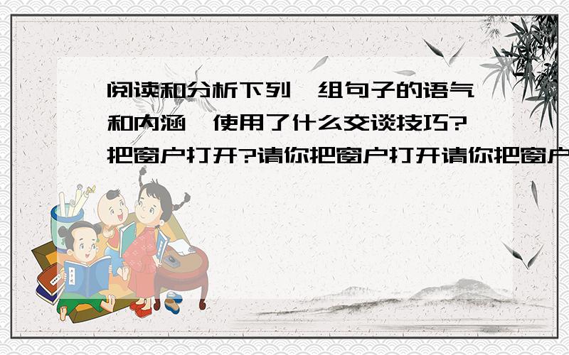 阅读和分析下列一组句子的语气和内涵,使用了什么交谈技巧?把窗户打开?请你把窗户打开请你把窗户打开,护理的题,知道了请解答下下.