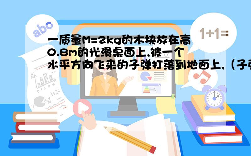 一质量M=2kg的木块放在高0.8m的光滑桌面上,被一个水平方向飞来的子弹打落到地面上,（子弹留在木块中）落地点与桌边的水平距离为1.6m子弹质量m=10g（1）求子弹击中木块后的速度（2）子弹射