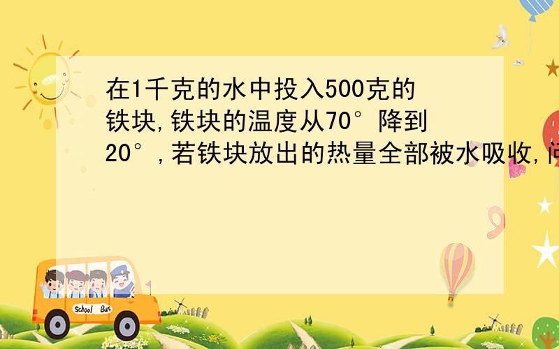 在1千克的水中投入500克的铁块,铁块的温度从70°降到20°,若铁块放出的热量全部被水吸收,问水的温度升高了多少度?