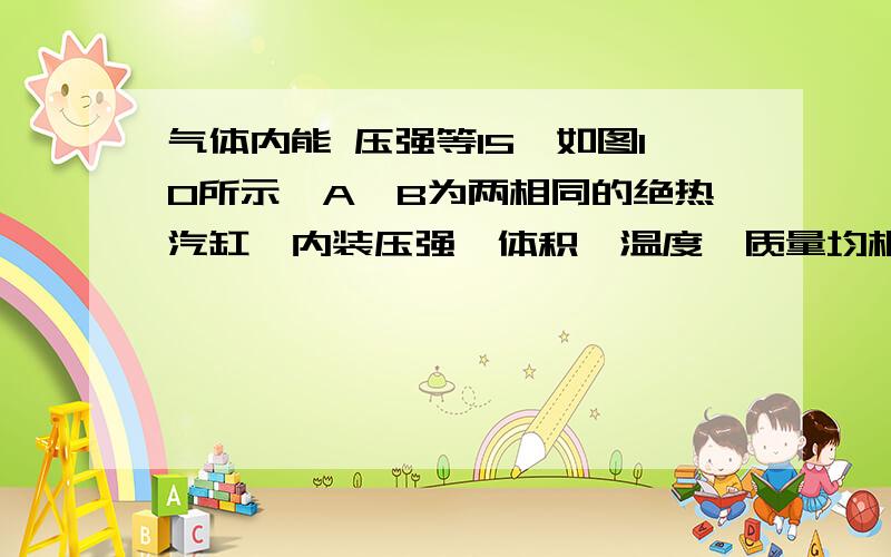 气体内能 压强等15、如图10所示,A、B为两相同的绝热汽缸,内装压强、体积、温度、质量均相同的同种理想气体.活塞、推杆及杠杆质量不计(推杆与活塞相连,与杠杆MN只接触未连接),忽略一切摩