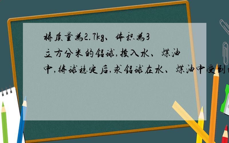 将质量为2.7kg、体积为3立方分米的铝球,投入水、煤油中,待球稳定后,求铝球在水、煤油中受到的浮力?