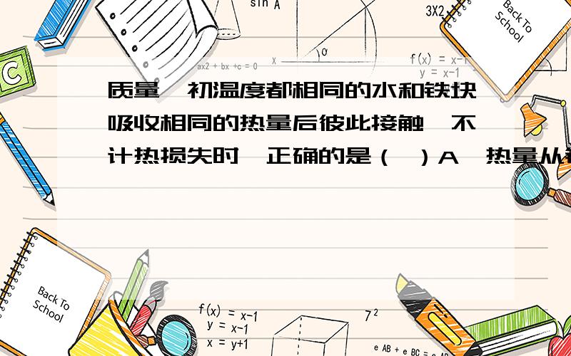 质量、初温度都相同的水和铁块吸收相同的热量后彼此接触,不计热损失时,正确的是（ ）A、热量从铁块传给水 B、热量从水传给铁块 C、温度从铁块传给水 D、温度从水传给铁块 这题选A,但为