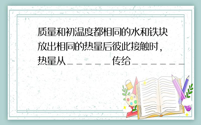 质量和初温度都相同的水和铁块放出相同的热量后彼此接触时,热量从_____传给______