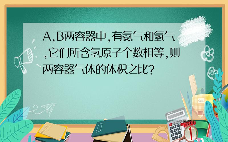 A,B两容器中,有氨气和氢气,它们所含氢原子个数相等,则两容器气体的体积之比?