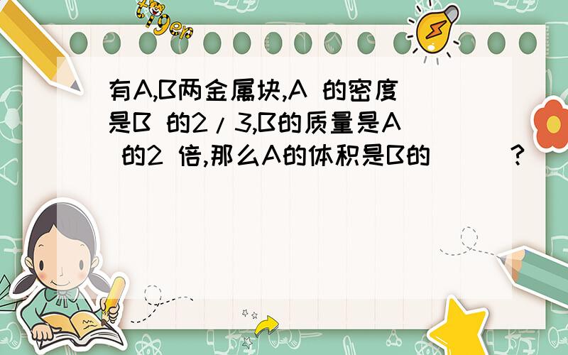 有A,B两金属块,A 的密度是B 的2/3,B的质量是A 的2 倍,那么A的体积是B的___?