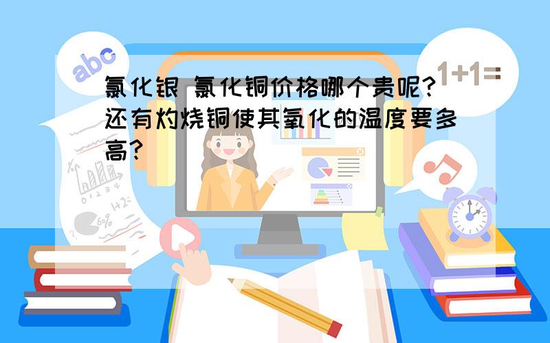 氯化银 氯化铜价格哪个贵呢?还有灼烧铜使其氧化的温度要多高?