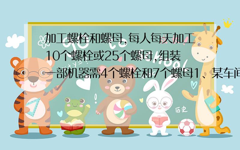 加工螺栓和螺母,每人每天加工10个螺栓或25个螺母,组装一部机器需4个螺栓和7个螺母1、某车间有68人,问应安排多少人生产螺栓,多少人生产螺母,才能使每天加工的螺栓和螺母配套装成这种机