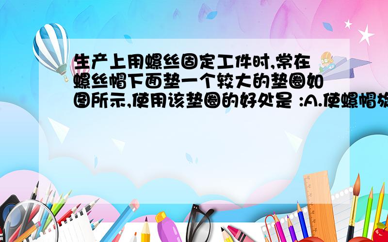 生产上用螺丝固定工件时,常在螺丝帽下面垫一个较大的垫圈如图所示,使用该垫圈的好处是 :A.使螺帽旋得更紧; B.减少螺帽对工件的压力; C.减少螺帽对工件的压强; D.装饰作用,使工件美观.