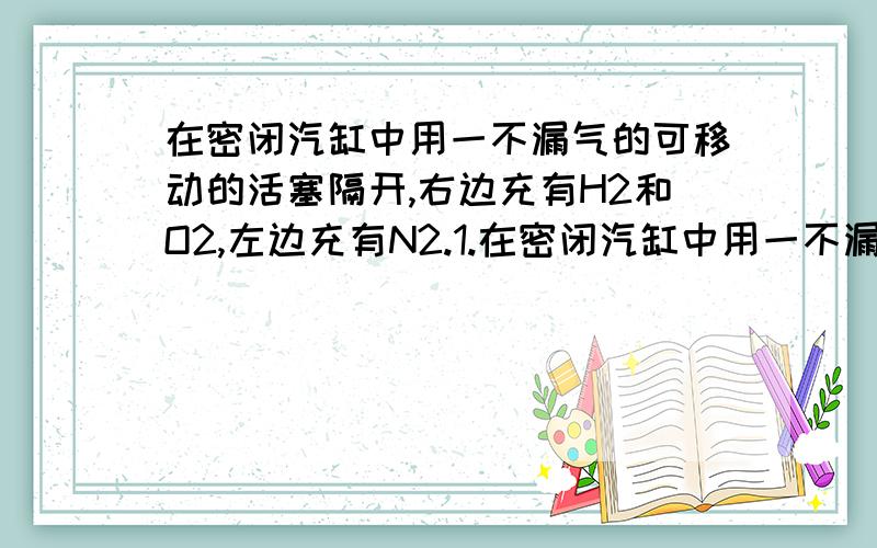 在密闭汽缸中用一不漏气的可移动的活塞隔开,右边充有H2和O2,左边充有N2.1.在密闭汽缸中用一不漏气的可移动的活塞隔开,右边充有H2和O2,左边充有N2.在20摄氏度时将右边混合气体点燃,冷却到