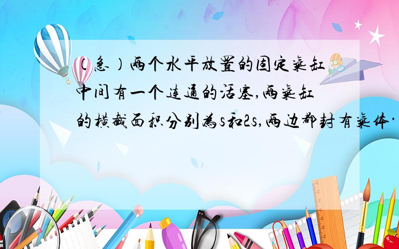 （急）两个水平放置的固定气缸中间有一个连通的活塞,两气缸的横截面积分别为s和2s,两边都封有气体····两部分气体初始温度相同,大气压为p0,当两部分气体升高相同的温度后活塞将A）由