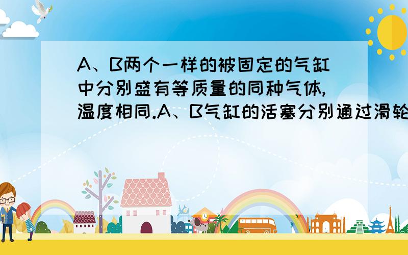 A、B两个一样的被固定的气缸中分别盛有等质量的同种气体,温度相同.A、B气缸的活塞分别通过滑轮系统挂一重物mA和mB,且mA<mB.不计一切摩擦,系统处于平衡状态,再将它们两部分气体都升高10