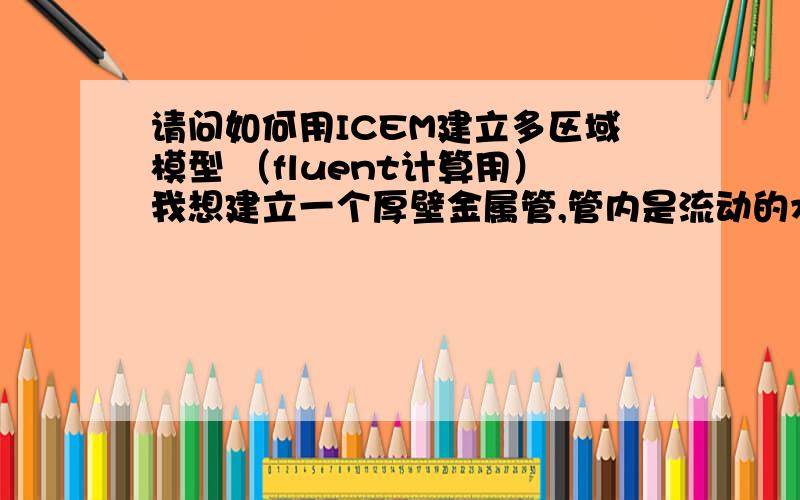 请问如何用ICEM建立多区域模型 （fluent计算用）我想建立一个厚壁金属管,管内是流动的水,进行壁面和内部水的换热模型,用fluent 进行分析,可是建立的几何模型导入fluent后只有一个zone：fluid.1.