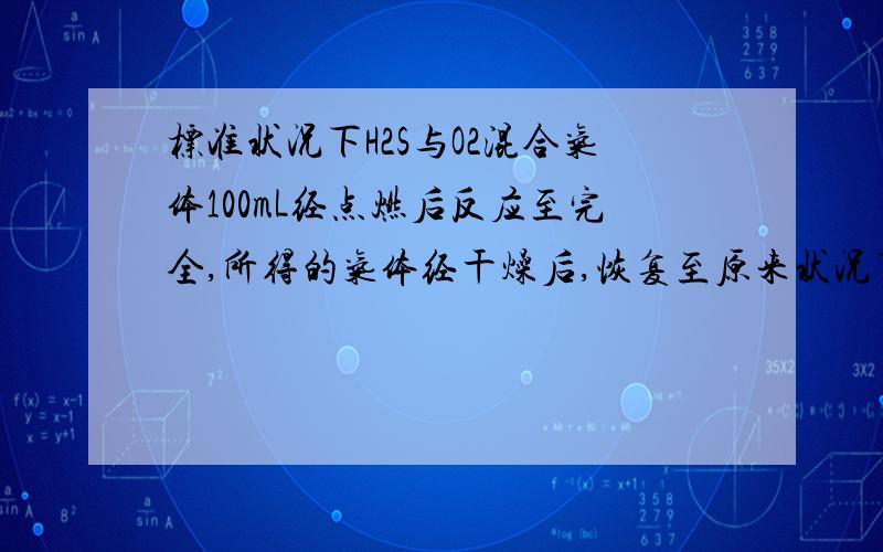 标准状况下H2S与O2混合气体100mL经点燃后反应至完全,所得的气体经干燥后,恢复至原来状况下体积为50mL,该50mL气体可能是（ ）A、H2S和SO2 B、h2s C、o2和so2 D、SO2那到底是选什么呢