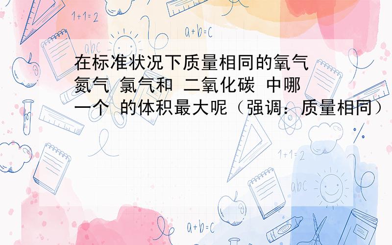 在标准状况下质量相同的氧气 氮气 氯气和 二氧化碳 中哪一个 的体积最大呢（强调：质量相同） 要说明 为什么