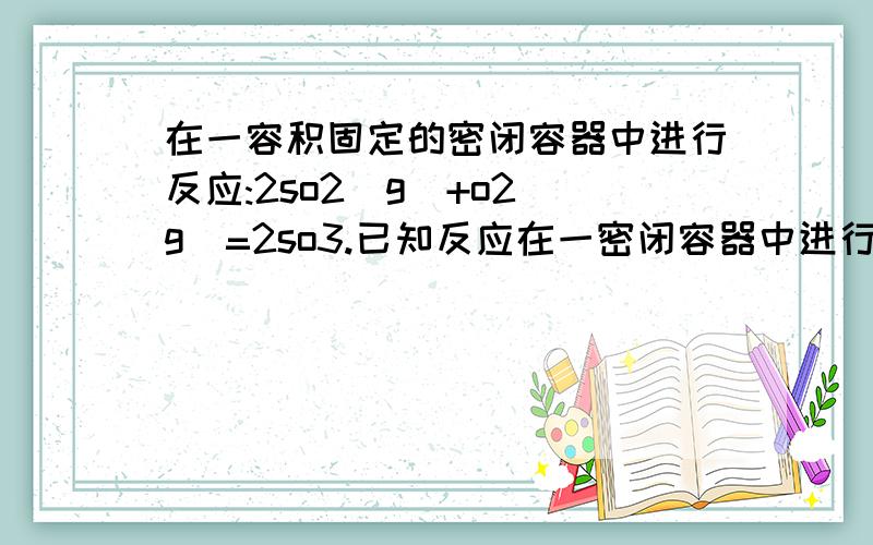 在一容积固定的密闭容器中进行反应:2so2(g)+o2(g)=2so3.已知反应在一密闭容器中进行反应：2SO2（g）+O2（g）==2SO3（g）（可逆反应）,已知反应过程中的某一时刻SO2、O2、SO3的浓度分别为：0.2mol／L