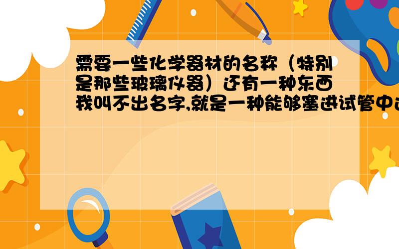 需要一些化学器材的名称（特别是那些玻璃仪器）还有一种东西我叫不出名字,就是一种能够塞进试管中还能够连接导管的塞子,像做还原氧化铜的时候,就需要那种塞子的,不知道叫什么,谢谢