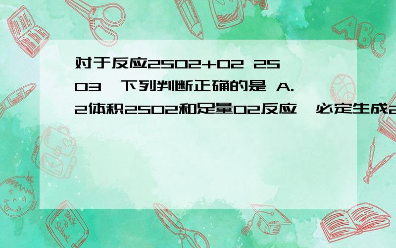 对于反应2SO2+O2 2SO3,下列判断正确的是 A.2体积2SO2和足量O2反应,必定生成2体积SO3 B.其他条件不变,增大压强,平衡必定向右移动 C.平衡时,SO2消耗速度必定等于O2生成速度的两倍 D.平衡时,SO2浓度必