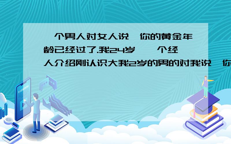 一个男人对女人说,你的黄金年龄已经过了.我24岁,一个经人介绍刚认识大我2岁的男的对我说,你的黄金年龄已经过了.又说什么现实,女人熬不起等.他说了我们先做普通朋友,和我聊这些是帮我