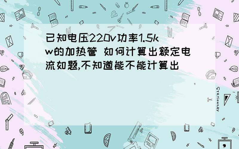 已知电压220v功率1.5kw的加热管 如何计算出额定电流如题,不知道能不能计算出