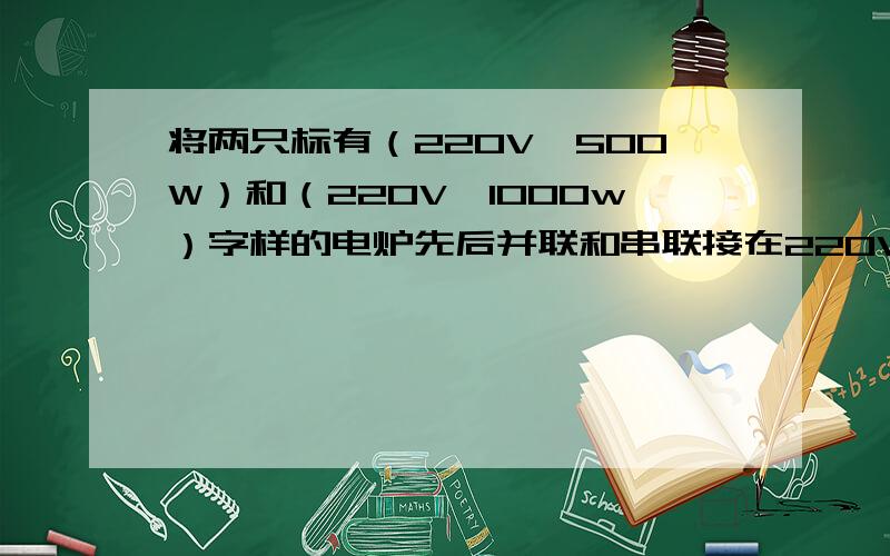 将两只标有（220V,500W）和（220V,1000w）字样的电炉先后并联和串联接在220V的电源上在相同的时间里,两只电炉产生的总热量之比是多少?最好详细讲一下串联时热量之比的计算方式