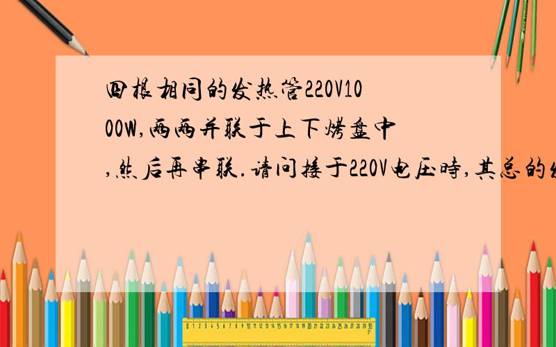 四根相同的发热管220V1000W,两两并联于上下烤盘中,然后再串联.请问接于220V电压时,其总的发热功率是多少