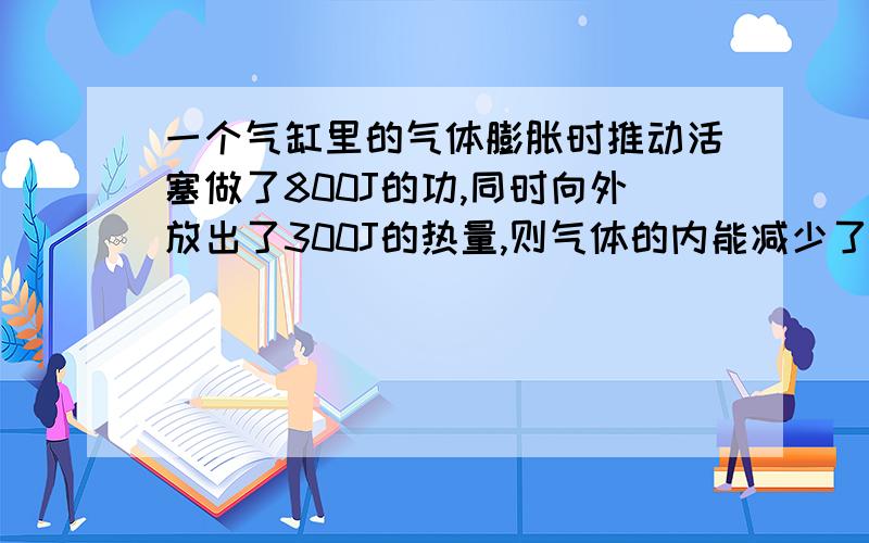 一个气缸里的气体膨胀时推动活塞做了800J的功,同时向外放出了300J的热量,则气体的内能减少了＿＿J帮写出计算过程,把公式理由等也写上,答案好像是200减少了多少?