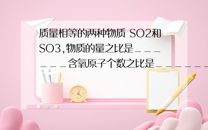 质量相等的两种物质 SO2和SO3,物质的量之比是______含氧原子个数之比是________?