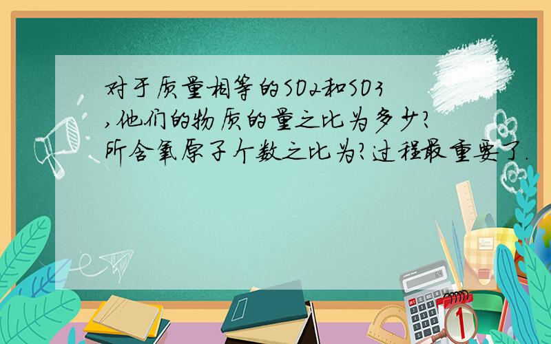 对于质量相等的SO2和SO3,他们的物质的量之比为多少?所含氧原子个数之比为?过程最重要了.