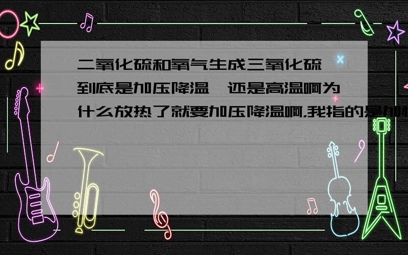 二氧化硫和氧气生成三氧化硫,到底是加压降温,还是高温啊为什么放热了就要加压降温啊，我指的是加快反应需要的条件