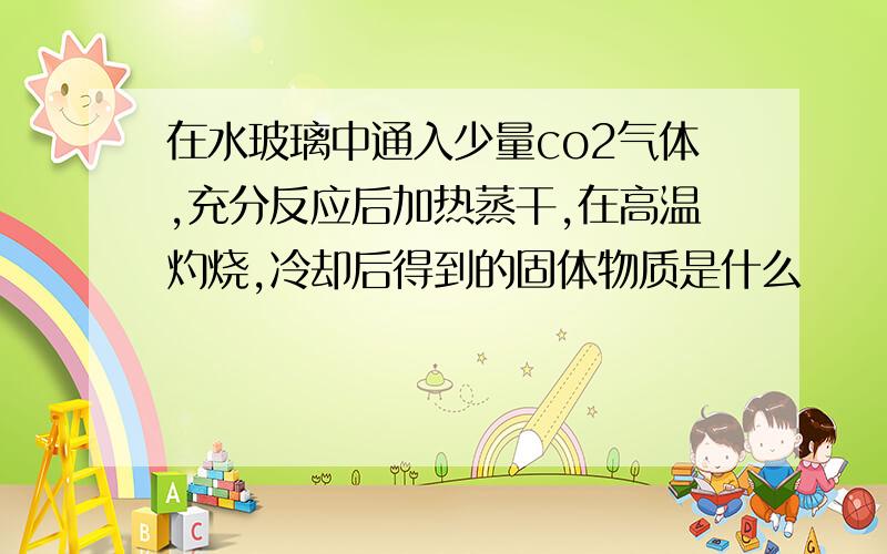 在水玻璃中通入少量co2气体,充分反应后加热蒸干,在高温灼烧,冷却后得到的固体物质是什么