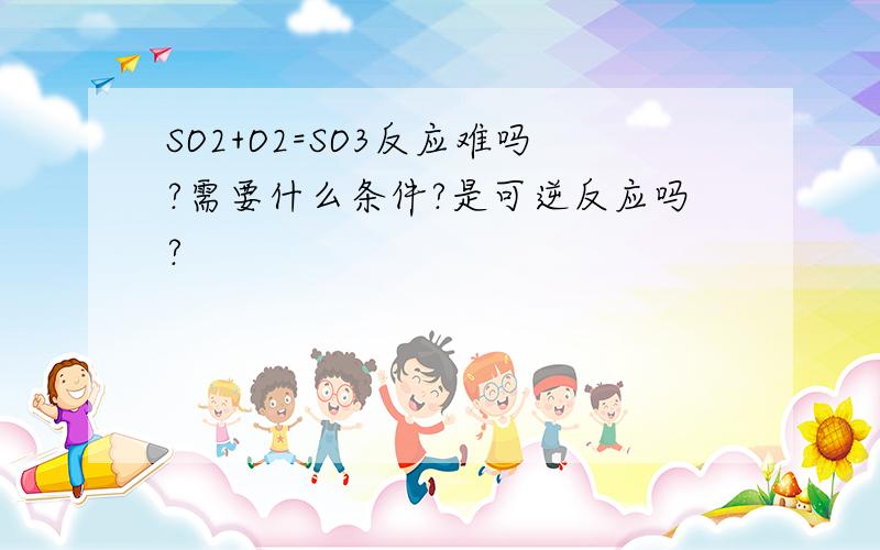 SO2+O2=SO3反应难吗?需要什么条件?是可逆反应吗?