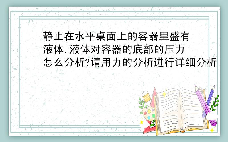 静止在水平桌面上的容器里盛有液体,液体对容器的底部的压力怎么分析?请用力的分析进行详细分析