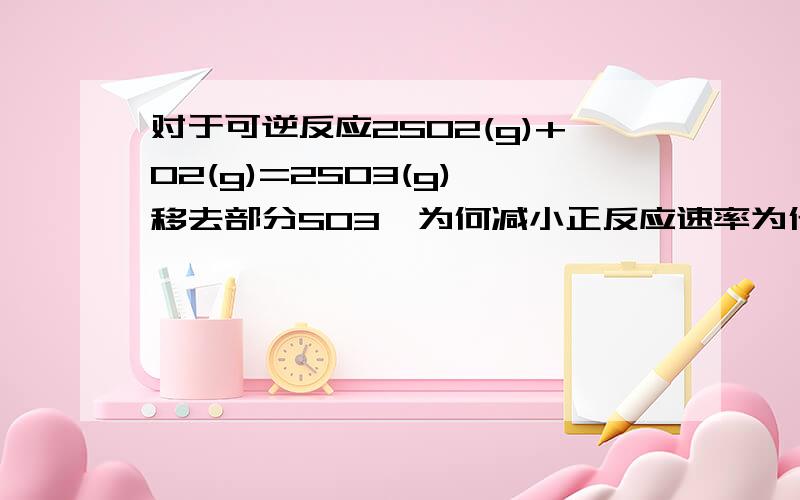 对于可逆反应2SO2(g)+O2(g)=2SO3(g),移去部分SO3,为何减小正反应速率为什么对于可逆反应2SO2(g)+O2(g)=2SO3(g),移去部分SO3,减小正反应速率?可逆反应中的逆反应速率减小,是否正反应速率也一定减小?