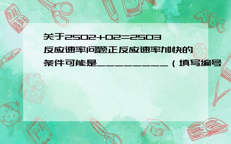 关于2SO2+O2=2SO3反应速率问题正反应速率加快的条件可能是________（填写编号,下同） 逆反应速率加快的条件可能是________ A.加了催化剂 B.缩小容器体积 C.降低温度 D.增加O2物质的量 我怎么觉得