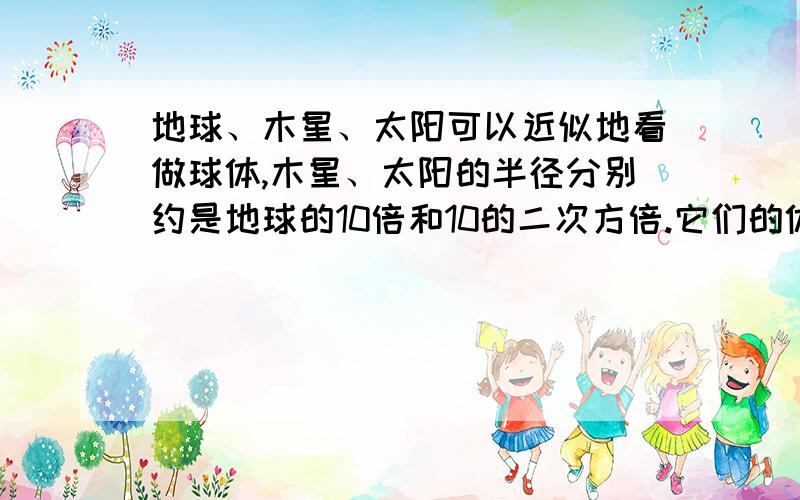 地球、木星、太阳可以近似地看做球体,木星、太阳的半径分别约是地球的10倍和10的二次方倍.它们的体积分别约是地球的多少倍?