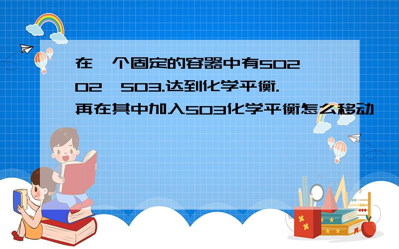 在一个固定的容器中有SO2,O2,SO3.达到化学平衡.再在其中加入SO3化学平衡怎么移动