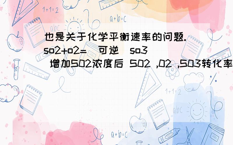 也是关于化学平衡速率的问题.so2+o2=（可逆）so3 增加S02浓度后 S02 ,02 ,S03转化率怎么变?转化率是什么?求详解 以后碰到这类题 转化率怎么变 我得怎么答