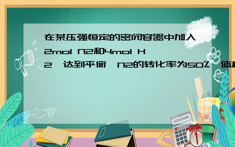 在某压强恒定的密闭容器中加入2mol N2和4mol H2,达到平衡,N2的转化率为50%,体积变为10升问：1、平衡时NH3的浓度?2、若将2mol N2和4mol H2放入体积相同的恒容容器中,遇题幕相同的温度下达到平衡,比