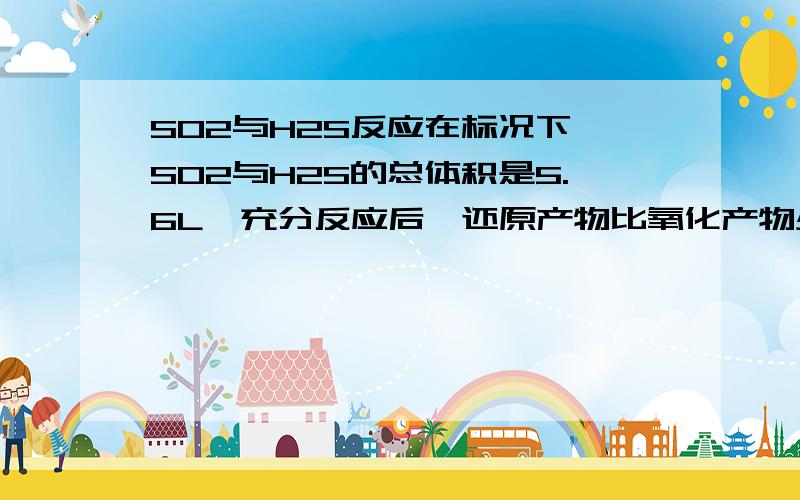 SO2与H2S反应在标况下,SO2与H2S的总体积是5.6L,充分反应后,还原产物比氧化产物少1.6g.则SO2与H2S的体积比可能是（ ）A.3:2 B.2：3 C.1:4 D.1:2